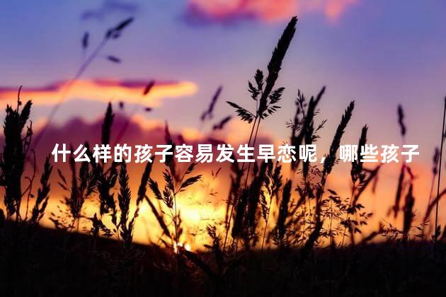 什么样的孩子容易发生早恋呢，哪些孩子最容易早恋