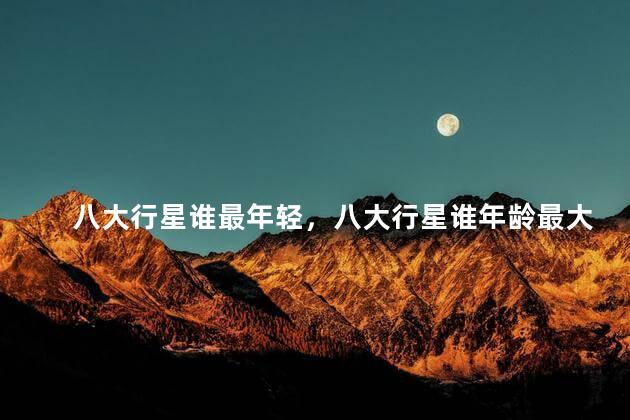 八大行星谁最年轻，八大行星谁年龄最大