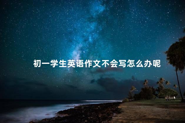 初一学生英语作文不会写怎么办呢，怎么教初一生写英语作文