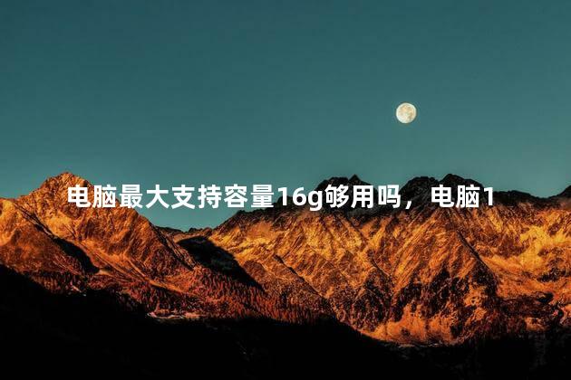 电脑最大支持容量16g够用吗，电脑16g内存够用吗