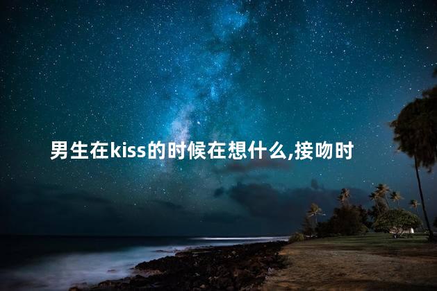 男生在kiss的时候在想什么,接吻时男生在想什么